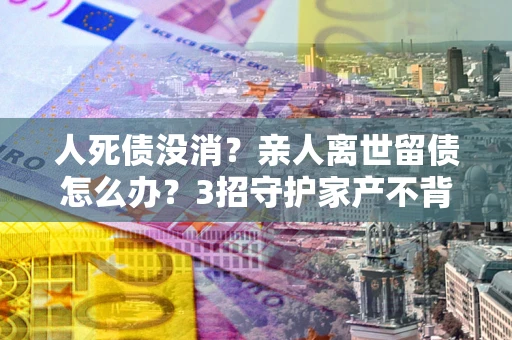 济南人死债没消？亲人离世留债怎么办？3招守护家产不背锅