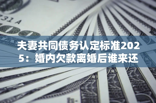 济南夫妻共同债务认定标准2025:婚内欠款离婚后谁来还? 济南夫妻共同债务认定标准2025:婚内欠款离婚后谁来还?