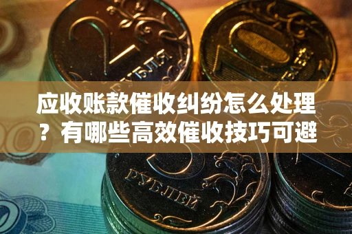 济南应收账款催收纠纷怎么处理？有哪些高效催收技巧可避免坏账？